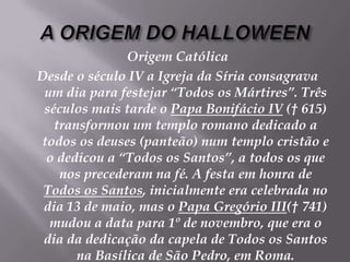 A ORIGEM DO HALLOWEENOrigem CatólicaDesde o século IV a Igreja da Síria consagrava um dia para festejar “Todos os Mártires”. Três séculos mais tarde o Papa Bonifácio IV († 615) transformou um templo romano dedicado a todos os deuses (panteão) num templo cristão e o dedicou a “Todos os Santos”, a todos os que nos precederam na fé. A festa em honra de Todos os Santos, inicialmente era celebrada no dia 13 de maio, mas o Papa Gregório III(† 741) mudou a data para 1º de novembro, que era o dia da dedicação da capela de Todos os Santos na Basílica de São Pedro, em Roma. 