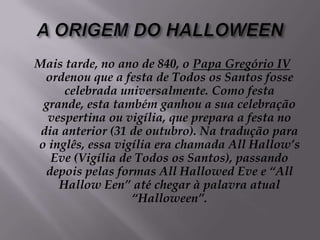 A ORIGEM DO HALLOWEENMais tarde, no ano de 840, o Papa Gregório IV ordenou que a festa de Todos os Santos fosse celebrada universalmente. Como festa grande, esta também ganhou a sua celebração vespertina ou vigília, que prepara a festa no dia anterior (31 de outubro). Na tradução para o inglês, essa vigília era chamada All Hallow’s Eve (Vigília de Todos os Santos), passando depois pelas formas All Hallowed Eve e “All Hallow Een” até chegar à palavra atual “Halloween”.