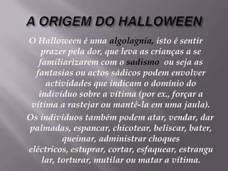A ORIGEM DO HALLOWEENO Halloween é uma algolagnia, isto é sentir prazer pela dor, que leva as crianças a se familiarizarem com o sadismo  ou seja as fantasias ou actos sádicos podem envolver actividades que indicam o domínio do indivíduo sobre a vítima (por ex., forçar a vítima a rastejar ou mantê-la em uma jaula).    Os indivíduos também podem atar, vendar, dar palmadas, espancar, chicotear, beliscar, bater, queimar, administrar choques eléctricos, estuprar, cortar, esfaquear, estrangular, torturar, mutilar ou matar a vítima.