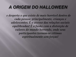 A ORIGEM DO HALLOWEENe desperta o que existe de mais horrível dentro de cada pessoa; principalmente, crianças e adolescentes. É o avesso das relações sociais equilibradas! É a fusão com a distorção de valores do mundo horrendo, onde seus participantes tornam-se vítimas espiritualmente sem forças!