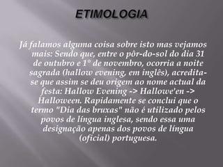 ETIMOLOGIAJá falamos alguma coisa sobre isto mas vejamos mais: Sendo que, entre o pôr-do-sol do dia 31 de outubro e 1° de novembro, ocorria a noite sagrada (hallow evening, em inglês), acredita-se que assim se deu origem ao nome actual da festa: Hallow Evening -> Hallowe'en -> Halloween. Rapidamente se conclui que o termo "Dia das bruxas" não é utilizado pelos povos de língua inglesa, sendo essa uma designação apenas dos povos de língua (oficial) portuguesa.