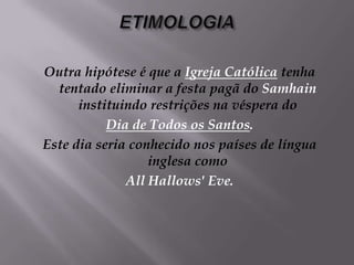 ETIMOLOGIAOutra hipótese é que a Igreja Católicatenha tentado eliminar a festa pagã do Samhain instituindo restrições na véspera do Dia de Todos os Santos. Este dia seria conhecido nos países de língua inglesa como All Hallows' Eve.