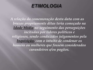 ETIMOLOGIAA relação da comemoração desta data com as bruxas propriamente ditas teria começado na Idade Médiano seguimento das perseguições incitadas por líderes políticos e religiosos, sendo conduzidos julgamentos pela Inquisição, com o intuito de condenar os homens ou mulheres que fossem considerados curandeiros e/ou pagãos. 