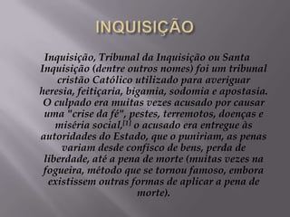 INQUISIÇÃOInquisição, Tribunal da Inquisição ou Santa Inquisição (dentre outros nomes) foi um tribunal cristão Católico utilizado para averiguar heresia, feitiçaria, bigamia, sodomia e apostasia. O culpado era muitas vezes acusado por causar uma "crise da fé", pestes, terremotos, doenças e miséria social,[1] o acusado era entregue às autoridades do Estado, que o puniriam, as penas variam desde confisco de bens, perda de liberdade, até a pena de morte (muitas vezes na fogueira, método que se tornou famoso, embora existissem outras formas de aplicar a pena de morte).