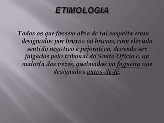 ETIMOLOGIATodos os que fossem alvo de tal suspeita eram designados por bruxos ou bruxas, com elevado sentido negativo e pejorativo, devendo ser julgados pelo tribunal do Santo Ofício e, na maioria das vezes, queimados na fogueira nos designados autos-de-fé.