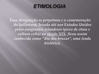 ETIMOLOGIAEssa designação se perpetuou e a comemoração do halloween, levada até aos Estados Unidos pelos emigrantes irlandeses (povo de etnia e cultura celta) no século XIX, ficou assim conhecida como "dia das bruxas", uma lenda histórica.