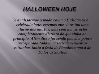 HALLOWEEN HOJESe analisarmos o modo como o Halloween é celebrado hoje, veremos que só restou uma alusão aos mortos, mas com um carácter completamente distinto do que tinha ao princípio. Além disso foi sendo pouco a pouco incorporada toda uma série de elementos estranhos tanto à festa de Finados como à de Todos os Santos.