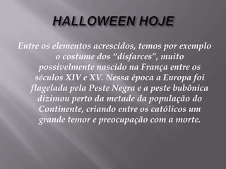 HALLOWEEN HOJEEntre os elementos acrescidos, temos por exemplo o costume dos “disfarces”, muito possivelmente nascido na França entre os séculos XIV e XV. Nessa época a Europa foi flagelada pela Peste Negra e a peste bubônica dizimou perto da metade da população do Continente, criando entre os católicos um grande temor e preocupação com a morte. 