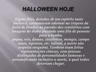 HALLOWEEN HOJEAlguns fiéis, dotados de um espírito mais burlesco, costumavam adornar na véspera da festa de finados as paredes dos cemitérios com imagens do diabo puxando uma fila de pessoas para a tumba: papas, reis, damas, cavaleiros, monges, camponeses, leprosos, etc. (afinal, a morte não respeita ninguém). Também eram feitas representações cênicas, com pessoas disfarçadas de personalidades famosas e personificando inclusive a morte, à qual todos deveriam chegar. 