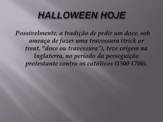 HALLOWEEN HOJEPossivelmente, a tradição de pedir um doce, sob ameaça de fazer uma travessura (trick or treat, “doce ou travessura”), teve origem na Inglaterra, no período da perseguição protestante contra os católicos (1500 1700).