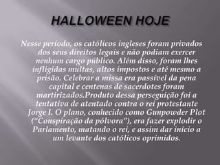 HALLOWEEN HOJENesse período, os católicos ingleses foram privados dos seus direitos legais e não podiam exercer nenhum cargo público. Além disso, foram lhes infligidas multas, altos impostos e até mesmo a prisão. Celebrar a missa era passível da pena capital e centenas de sacerdotes foram martirizados.Produto dessa perseguição foi a tentativa de atentado contra o rei protestante Jorge I. O plano, conhecido como Gunpowder Plot (“Conspiração da pólvora”), era fazer explodir o Parlamento, matando o rei, e assim dar início a um levante dos católicos oprimidos. 