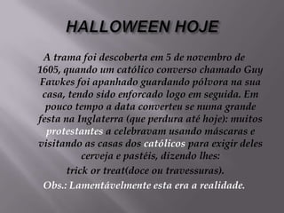 HALLOWEEN HOJEA trama foi descoberta em 5 de novembro de 1605, quando um católico converso chamado Guy Fawkes foi apanhado guardando pólvora na sua casa, tendo sido enforcado logo em seguida. Em pouco tempo a data converteu se numa grande festa na Inglaterra (que perdura até hoje): muitos protestantes a celebravam usando máscaras e visitando as casas dos católicos para exigir deles cerveja e pastéis, dizendo lhes: trick or treat(doce ou travessuras). Obs.: Lamentávelmente esta era a realidade.