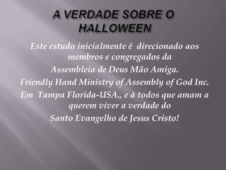 A VERDADE SOBRE O HALLOWEENEste estudoinicialmente é  direcionadoaosmembros e congregadosdaAssembleia de Deus Mão Amiga. Friendly Hand Ministry of Assembly of God Inc.Em  Tampa Florida-USA., e à todosqueamam a queremviver a verdade do Santo Evangelho de Jesus Cristo! 