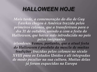 HALLOWEEN HOJEMais tarde, a comemoração do dia de Guy Fawkes chegou à América trazida pelos primeiros colonos, que a transferiram para o dia 31 de outubro, unindo a com a festa do Halloween, que havia sido introduzida no país pelos imigrantes irlandeses.Vemos, portanto, que a atual festa do Halloween é produto da mescla de muitas tradições, trazidas pelos colonos no século XVIII para os Estados Unidos e ali integradas de modo peculiar na sua cultura. Muitas delas já foram esquecidas na Europa