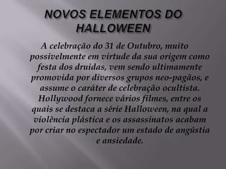 NOVOS ELEMENTOS DO HALLOWEENA celebração do 31 de Outubro, muito possivelmente em virtude da sua origem como festa dos druidas, vem sendo ultimamente promovida por diversos grupos neo-pagãos, e assume o caráter de celebração ocultista. Hollywood fornece vários filmes, entre os quais se destaca a série Halloween, na qual a violência plástica e os assassinatos acabam por criar no espectador um estado de angústia e ansiedade. 