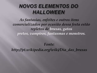 NOVOS ELEMENTOS DO HALLOWEENAs fantasias, enfeites e outros itens comercializados por ocasião dessa festa estão repletos de bruxas, gatos pretos, vampiros, fantasmas e monstros.Fonte:http://pt.wikipedia.org/wiki/Dia_das_bruxas