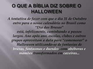 O QUE A BÍBLIA DIZ SOBRE O HALLOWEENA tentativa de fazer com que o dia 31 de Outubro entre para o nosso calendário no Brasil como “Dia das Bruxas” está, infelizmente, caminhando a passos largos. Ano após ano, escolas, clubes e outros grupos aproveitam a data para “comemorar” o Halloween utilizando-se de fantasias de bruxas, fantasmas e duendes, com abóboras e mamões transformados em caveiras...