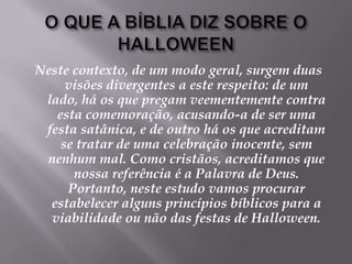 O QUE A BÍBLIA DIZ SOBRE O HALLOWEENNeste contexto, de um modo geral, surgem duas visões divergentes a este respeito: de um lado, há os que pregam veementemente contra esta comemoração, acusando-a de ser uma festa satânica, e de outro há os que acreditam se tratar de uma celebração inocente, sem nenhum mal. Como cristãos, acreditamos que nossa referência é a Palavra de Deus. Portanto, neste estudo vamos procurar estabelecer alguns princípios bíblicos para a viabilidade ou não das festas de Halloween.
