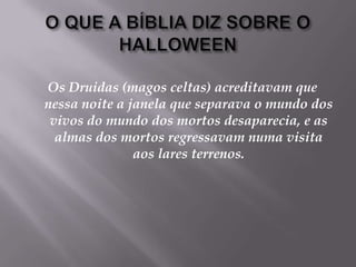 O QUE A BÍBLIA DIZ SOBRE O HALLOWEENOs Druidas (magos celtas) acreditavam que nessa noite a janela que separava o mundo dos vivos do mundo dos mortos desaparecia, e as almas dos mortos regressavam numa visita aos lares terrenos.