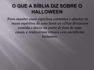 O QUE A BÍBLIA DIZ SOBRE O HALLOWEENPara manter esses espíritos contentes e afastar os maus espíritos de seus lares os celtas deixavam comida e doces na parte de fora de suas casas, e realizavam rituais com sacrifícios humanos.
