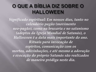 O QUE A BÍBLIA DIZ SOBRE O HALLOWEENSignificado espiritual: Em nossos dias, tanto no calendário pagão (movimento neo-pagão), como na bruxaria e no satanismo (adeptos da Igreja Mundial de Satanás), o Halloween é a data mais importante do ano. Rituais para invocação de espíritos, comunicação com os mortos, adivinhações, e até mesmo a adoração e evocação do próprio Satanás são realizados de maneira pródiga neste dia. 