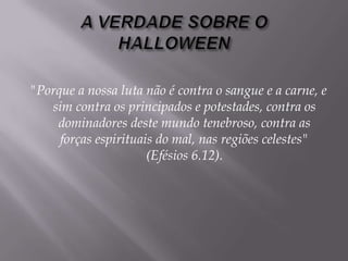 A VERDADE SOBRE O HALLOWEEN  "Porque a nossa luta não é contra o sangue e a carne, e sim contra os principados e potestades, contra os dominadores deste mundo tenebroso, contra as forças espirituais do mal, nas regiões celestes" (Efésios 6.12). 