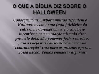 O QUE A BÍBLIA DIZ SOBRE O HALLOWEENConseqüências: Embora muitos defendam o Halloween como uma festa folclórica da cultura norte-americana, e o comércio incentive a comemoração visando tirar proveito dela, não podemos fechar os olhos para as nefastas conseqüências que esta “comemoração” traz para as pessoas e para a nossa nação. Vamos enumerar algumas: