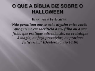 O QUE A BÍBLIA DIZ SOBRE O HALLOWEEN· Bruxaria e Feitiçaria: “Não permitam que se ache alguém entre vocês que queime em sacrifício o seu filho ou a sua filha; que pratique adivinhação, ou se dedique à magia, ou faça presságios, ou pratique feitiçaria...” (Deuteronômio 18:10)