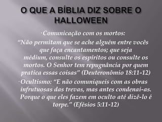 O QUE A BÍBLIA DIZ SOBRE O HALLOWEEN· Comunicação com os mortos: “Não permitam que se ache alguém entre vocês que faça encantamentos; que seja médium, consulte os espíritos ou consulte os mortos. O Senhor tem repugnância por quem pratica essas coisas” (Deuteronômio 18:11-12)· Ocultismo: “E não comuniqueis com as obras infrutuosas das trevas, mas antes condenai-as. Porque o que eles fazem em oculto até dizê-lo é torpe.” (Efésios 5:11-12)