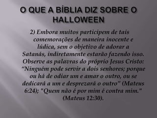 O QUE A BÍBLIA DIZ SOBRE O HALLOWEEN2) Embora muitos participem de tais comemorações de maneira inocente e lúdica, sem o objetivo de adorar a Satanás, indiretamente estarão fazendo isso. Observe as palavras do próprio Jesus Cristo: “Ninguém pode servir a dois senhores; porque ou há de odiar um e amar o outro, ou se dedicará a um e desprezará o outro” (Mateus 6:24); "Quem não é por mim é contra mim." (Mateus 12:30).