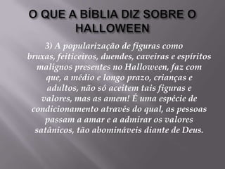 O QUE A BÍBLIA DIZ SOBRE O HALLOWEEN3) A popularização de figuras como bruxas, feiticeiros, duendes, caveiras e espíritos malignos presentes no Halloween, faz com que, a médio e longo prazo, crianças e adultos, não só aceitem tais figuras e valores, mas as amem! É uma espécie de condicionamento através do qual, as pessoas passam a amar e a admirar os valores satânicos, tão abomináveis diante de Deus. 