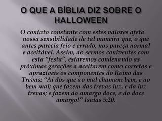 O QUE A BÍBLIA DIZ SOBRE O HALLOWEENO contato constante com estes valores afeta nossa sensibilidade de tal maneira que, o que antes parecia feio e errado, nos pareça normal e aceitável. Assim, ao sermos coniventes com esta “festa”, estaremos condenando as próximas gerações a aceitarem como corretos e aprazíveis os componentes do Reino das Trevas: “Ai dos que ao mal chamam bem, e ao bem mal; que fazem das trevas luz, e da luz trevas; e fazem do amargo doce, e do doce amargo!” Isaías 5:20.
