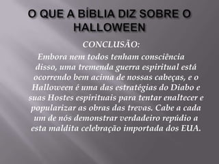O QUE A BÍBLIA DIZ SOBRE O HALLOWEENCONCLUSÃO:Embora nem todos tenham consciência disso, uma tremenda guerra espiritual está ocorrendo bem acima de nossas cabeças, e o Halloween é uma das estratégias do Diabo e suas Hostes espirituais para tentar enaltecer e popularizar as obras das trevas. Cabe a cada um de nós demonstrar verdadeiro repúdio a esta maldita celebração importada dos EUA.