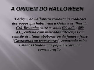 A ORIGEM DO HALLOWEEN     A origem do halloween remonta às tradições dos povos que habitaram a Gália e as ilhas da Grã-Bretanha entre os anos 600 a.C. e 800 d.C., embora com marcadas diferenças em relação às atuais abóboras ou da famosa frase "Gostosuras ou travessuras", exportada pelos Estados Unidos, que popularizaram a comemoração. 