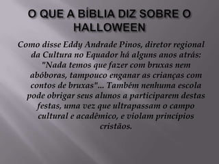O QUE A BÍBLIA DIZ SOBRE O HALLOWEENComo disse Eddy Andrade Pinos, diretor regional da Cultura no Equador há alguns anos atrás: "Nada temos que fazer com bruxas nem abóboras, tampouco enganar as crianças com contos de bruxas"... Também nenhuma escola pode obrigar seus alunos a participarem destas festas, uma vez que ultrapassam o campo cultural e acadêmico, e violam princípios cristãos.