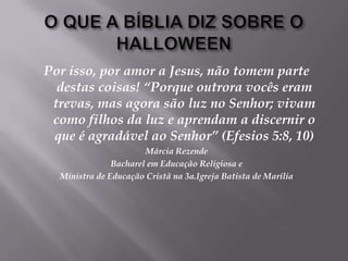 O QUE A BÍBLIA DIZ SOBRE O HALLOWEENPor isso, por amor a Jesus, não tomem parte destas coisas! “Porque outrora vocês eram trevas, mas agora são luz no Senhor; vivam como filhos da luz e aprendam a discernir o que é agradável ao Senhor” (Efesios 5:8, 10) Márcia RezendeBacharel em Educação Religiosa e Ministra de Educação Cristã na 3a.Igreja Batista de Marília 