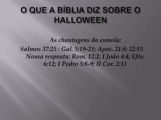 O QUE A BÍBLIA DIZ SOBRE O HALLOWEENAs chantagens da esmola: Salmos 37:25 : Gal. 5:19-21; Apoc. 21:8; 22:15 Nossa resposta: Rom. 12:2; I João 4:4; Efés. 6:12; I Pedro 5:8-9; II Cor. 2:11 