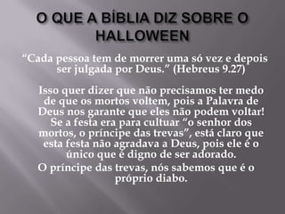 O QUE A BÍBLIA DIZ SOBRE O HALLOWEEN“Cada pessoa tem de morrer uma só vez e depois ser julgada por Deus.” (Hebreus 9.27)Isso quer dizer que não precisamos ter medo de que os mortos voltem, pois a Palavra de Deus nos garante que eles não podem voltar! Se a festa era para cultuar “o senhor dos mortos, o príncipe das trevas”, está claro que esta festa não agradava a Deus, pois ele é o único que é digno de ser adorado. O príncipe das trevas, nós sabemos que é o próprio diabo. 