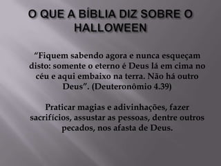 O QUE A BÍBLIA DIZ SOBRE O HALLOWEEN“Fiquem sabendo agora e nunca esqueçam disto: somente o eterno é Deus lá em cima no céu e aqui embaixo na terra. Não há outro Deus”. (Deuteronômio 4.39)Praticar magias e adivinhações, fazer sacrifícios, assustar as pessoas, dentre outros pecados, nos afasta de Deus. 