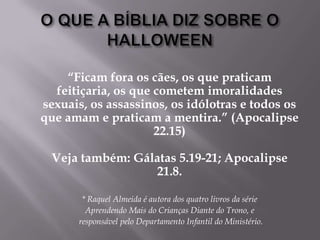 O QUE A BÍBLIA DIZ SOBRE O HALLOWEEN“Ficam fora os cães, os que praticam feitiçaria, os que cometem imoralidades sexuais, os assassinos, os idólotras e todos os que amam e praticam a mentira.” (Apocalipse 22.15)Vejatambém: Gálatas 5.19-21; Apocalipse 21.8.* Raquel Almeida é autora dos quatro livros da série        Aprendendo Mais do Crianças Diante do Trono, e         responsável pelo Departamento Infantil do Ministério.