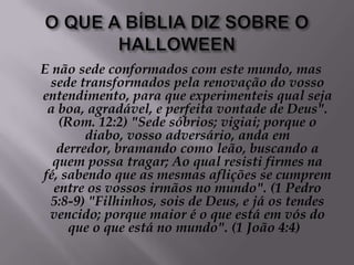 O QUE A BÍBLIA DIZ SOBRE O HALLOWEENE não sede conformados com este mundo, mas sede transformados pela renovação do vosso entendimento, para que experimenteis qual seja a boa, agradável, e perfeita vontade de Deus". (Rom. 12:2) "Sede sóbrios; vigiai; porque o diabo, vosso adversário, anda em derredor, bramando como leão, buscando a quem possa tragar; Ao qual resisti firmes na fé, sabendo que as mesmas aflições se cumprem entre os vossos irmãos no mundo". (1 Pedro 5:8-9) "Filhinhos, sois de Deus, e já os tendes vencido; porque maior é o que está em vós do que o que está no mundo". (1 João 4:4)  
