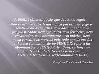 A Bíblia é clara na opção que devemos seguir: "Não se achará entre ti quem faça passar pelo fogo o seu filho ou a sua filha, nem adivinhador, nem prognosticador, nem agoureiro, nem feiticeiro; nem encantador, nem necromante, nem mágico, nem quem consulte os mortos; pois todo aquele que faz tal coisa é abominação ao SENHOR; e por estas abominações o SENHOR, teu Deus, os lança de diante de ti. Perfeito serás para com o SENHOR, teu Deus" (Deuteronômio 18.10-13).Compilado Por: Carlos A. Zacarkim