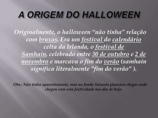 A ORIGEM DO HALLOWEENOriginalmente, o halloween “não tinha” relação com bruxas. Era um festival do calendário celta da Irlanda, o festival de Samhain, celebrado entre 30 de outubro e 2 de novembro e marcava o fim do verão (samhain significa literalmente "fim do verão" ).Obs.: Não tinha aparentemente, mas no fundo Satanás planejou chegar onde chegou com esta festividade nos dia de hoje.