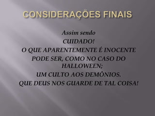 CONSIDERAÇÕES FINAISAssimsendoCUIDADO!O QUE APARENTEMENTE É INOCENTEPODE SER, COMO NO CASO DO HALLOWEEN;UM CULTO AOS DEMÔNIOS.QUE DEUS NOS GUARDE DE TAL COISA!