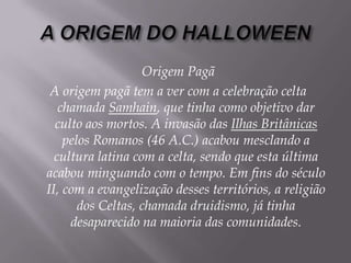 A ORIGEM DO HALLOWEENOrigem PagãA origem pagã tem a ver com a celebração celta chamada Samhain, que tinha como objetivo dar culto aos mortos. A invasão das Ilhas Britânicas pelos Romanos (46 A.C.) acabou mesclando a cultura latina com a celta, sendo que esta última acabou minguando com o tempo. Em fins do século II, com a evangelização desses territórios, a religião dos Celtas, chamada druidismo, já tinha desaparecido na maioria das comunidades. 
