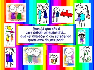 Bom, já que não é
   para deixar para amanhã…
que tal começar o dia abraçando
     quem está do seu lado?
 