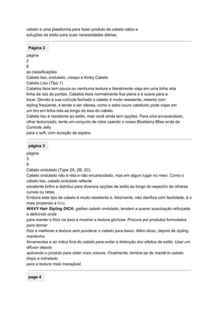 cabelo e uma plataforma para fazer produto de cabelo sábio e 
soluções de estilo para suas necessidades diárias. 
 
Página 2 
página 
2 
6 
as classificações 
Cabelo liso, ondulado, crespo e Kinky Cabelo 
Cabelo Liso (Tipo 1) 
Cabelos lisos tem pouca ou nenhuma textura e literalmente viaja em uma linha reta 
linha da raiz às pontas. Cabelos lisos normalmente fica plana e é suave para a 
tocar. Devido à sua cutícula fechado o cabelo é muito resistente, mesmo com 
styling freqüente, e tende a ser oleosa, como o sebo couro cabeludo pode viajar em 
um tiro em linha reta ao longo do eixo do cabelo. 
Cabelo liso é resistente ao estilo, mas você ainda tem opções. Para uma encaracolado, 
olhar texturizado, tente um conjunto de rolos usando o nosso Blueberry Bliss onda de 
Controle Jelly 
para o soft, com duração de espera. 
 
página 3 
página 
3 
6 
Cabelo ondulado (Type 2A, 2B, 2C) 
Cabelo ondulado não é reta e não encaracolado, mas em algum lugar no meio. Como o 
cabelo liso, cabelo ondulado reflecte 
excelente brilho e distribui para diversos opções de estilo ao longo do espectro de olhares 
curvas ou retas. 
Embora este tipo de cabelo é muito resistente e, felizmente, não danifica com facilidade, é o 
mais propenso a ​frizz. 
WAVY Hair Styling DICA:​ galões cabelo ondulado, tendem a querer suavização reforçada 
e definindo onda 
para manter o frizz na baía e mostrar a textura gloriosa.​ ​Procure por produtos formulados 
para domar 
frizz e melhorar a textura sem ponderar o cabelo para baixo.​ ​Além disso, depois de styling, 
mantenha 
ferramentas e as mãos fora do cabelo para evitar a distorção dos efeitos de estilo.​ ​Usar um 
difusor depois 
aplicando o produto para obter mais volume.​ ​Finalmente, lembre­se de mantê­lo cabelo 
limpo e hidratado 
para a textura mais manejável. 
 
page 4 
 