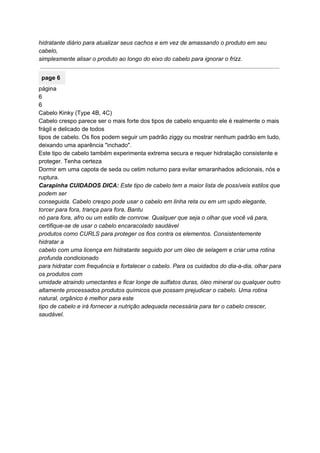 hidratante diário para atualizar seus cachos e em vez de amassando o produto em seu 
cabelo, 
simplesmente alisar o produto ao longo do eixo do cabelo para ignorar o frizz. 
 
page 6 
página 
6 
6 
Cabelo Kinky (Type 4B, 4C) 
Cabelo crespo parece ser o mais forte dos tipos de cabelo enquanto ele é realmente o mais 
frágil e delicado de todos 
tipos de cabelo. Os fios podem seguir um padrão ziggy ou mostrar nenhum padrão em tudo, 
deixando uma aparência "inchado". 
Este tipo de cabelo também experimenta extrema secura e requer hidratação consistente e 
proteger. Tenha certeza 
Dormir em uma capota de seda ou cetim noturno para evitar emaranhados adicionais, nós e 
ruptura. 
Carapinha CUIDADOS DICA:​ Este tipo de cabelo tem a maior lista de possíveis estilos que 
podem ser 
conseguida.​ ​Cabelo crespo pode usar o cabelo em linha reta ou em um updo elegante, 
torcer para fora, trança para fora, Bantu 
nó para fora, afro ou um estilo de cornrow.​ ​Qualquer que seja o olhar que você vá para, 
certifique­se de usar o cabelo encaracolado saudável 
produtos como CURLS para proteger os fios contra os elementos.​ ​Consistentemente 
hidratar a 
cabelo com uma licença em hidratante seguido por um óleo de selagem e criar uma rotina 
profunda condicionado 
para hidratar com frequência e fortalecer o cabelo.​ ​Para os cuidados do dia­a­dia, olhar para 
os produtos com 
umidade atraindo umectantes e ficar longe de sulfatos duras, óleo mineral ou qualquer outro 
altamente processados ​​produtos químicos que possam prejudicar o cabelo.​ ​Uma rotina 
natural, orgânico é melhor para este 
tipo de cabelo e irá fornecer a nutrição adequada necessária para ter o cabelo crescer, 
saudável. 
 
 