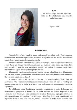 ALICE
                                                   Uma menina meiga, inocente, ingênua e
                                                 linda, que foi achada numa caixa e sapato
                                                             na beira da praia.



                                                             Segmento: Policial




                                         Um dia e tanto

       Segunda-feira. Como manda a rotina, mais um dia de aula à tarde. Estava cansada,
tivera um final de semana agitadíssimo, a vontade de ir para a aula era mínima. Infelizmente
era dia de prova, portanto, não tive outra escolha.
       Como de costume, a Bruna sempre passa em casa para subirmos juntas ao colégio e
pouco depois do almoço ela me ligou, dizendo que marcara com a Lanna de ir uma hora
antes ao colégio para dar uma revisada na matéria. Marquei de ir também, eu precisava
mesmo revisar alguns pontos que não prestei atenção.
       Chegamos à escola, cumprimentamos logo na entrada a Lucélia e atrás dela estava o
Seu Zé, novo zelador, que tinha uma aparência simples, humilde e era muito bem humorado.
Dava-se bem com todos os alunos!
       A Lanna já estava lá nos esperando, pensativa... Era uma amiga imprevisível. Mas nós
gostávamos dela. Fizemos um sinal que estávamos subindo para a sala e ela já veio logo em
seguida. A escola estava vazia, as crianças e as professoras estavam passando a tarde no
Super Festa.
       Na subida para a sala, Seu Zé, com suas mãos ocupadas por produtos de limpeza, nos
interrompeu e perguntou o motivo de tão cedo estarmos na escola. Explicamos, ele
consentiu, ficou pensativo e saiu. Continuamos a subida distraídas e logo após entramos na
sala e nos ajeitamos nas carteiras. Percebemos um cheiro forte de perfume, estranhamos, era
impossível ficar na sala. Fui abrir as janelas e deixamos a porta aberta. Ficamos sem
 