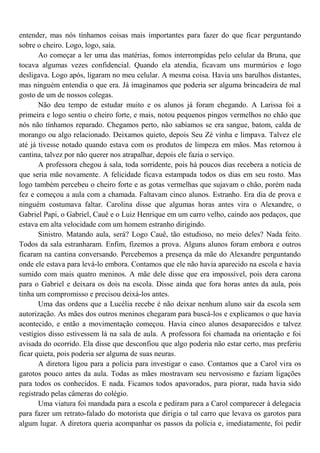 entender, mas nós tínhamos coisas mais importantes para fazer do que ficar perguntando
sobre o cheiro. Logo, logo, saía.
       Ao começar a ler uma das matérias, fomos interrompidas pelo celular da Bruna, que
tocava algumas vezes confidencial. Quando ela atendia, ficavam uns murmúrios e logo
desligava. Logo após, ligaram no meu celular. A mesma coisa. Havia uns barulhos distantes,
mas ninguém entendia o que era. Já imaginamos que poderia ser alguma brincadeira de mal
gosto de um de nossos colegas.
       Não deu tempo de estudar muito e os alunos já foram chegando. A Larissa foi a
primeira e logo sentiu o cheiro forte, e mais, notou pequenos pingos vermelhos no chão que
nós não tínhamos reparado. Chegamos perto, não sabíamos se era sangue, batom, calda de
morango ou algo relacionado. Deixamos quieto, depois Seu Zé vinha e limpava. Talvez ele
até já tivesse notado quando estava com os produtos de limpeza em mãos. Mas retornou à
cantina, talvez por não querer nos atrapalhar, depois ele fazia o serviço.
       A professora chegou à sala, toda sorridente, pois há poucos dias recebera a notícia de
que seria mãe novamente. A felicidade ficava estampada todos os dias em seu rosto. Mas
logo também percebeu o cheiro forte e as gotas vermelhas que sujavam o chão, porém nada
fez e começou a aula com a chamada. Faltavam cinco alunos. Estranho. Era dia de prova e
ninguém costumava faltar. Carolina disse que algumas horas antes vira o Alexandre, o
Gabriel Papi, o Gabriel, Cauê e o Luiz Henrique em um carro velho, caindo aos pedaços, que
estava em alta velocidade com um homem estranho dirigindo.
       Sinistro. Matando aula, será? Logo Cauê, tão estudioso, no meio deles? Nada feito.
Todos da sala estranharam. Enfim, fizemos a prova. Alguns alunos foram embora e outros
ficaram na cantina conversando. Percebemos a presença da mãe do Alexandre perguntando
onde ele estava para levá-lo embora. Contamos que ele não havia aparecido na escola e havia
sumido com mais quatro meninos. A mãe dele disse que era impossível, pois dera carona
para o Gabriel e deixara os dois na escola. Disse ainda que fora horas antes da aula, pois
tinha um compromisso e precisou deixá-los antes.
       Uma das ordens que a Lucélia recebe é não deixar nenhum aluno sair da escola sem
autorização. As mães dos outros meninos chegaram para buscá-los e explicamos o que havia
acontecido, e então a movimentação começou. Havia cinco alunos desaparecidos e talvez
vestígios disso estivessem lá na sala de aula. A professora foi chamada na orientação e foi
avisada do ocorrido. Ela disse que desconfiou que algo poderia não estar certo, mas preferiu
ficar quieta, pois poderia ser alguma de suas neuras.
       A diretora ligou para a polícia para investigar o caso. Contamos que a Carol vira os
garotos pouco antes da aula. Todas as mães mostravam seu nervosismo e faziam ligações
para todos os conhecidos. E nada. Ficamos todos apavorados, para piorar, nada havia sido
registrado pelas câmeras do colégio.
       Uma viatura foi mandada para a escola e pediram para a Carol comparecer à delegacia
para fazer um retrato-falado do motorista que dirigia o tal carro que levava os garotos para
algum lugar. A diretora queria acompanhar os passos da polícia e, imediatamente, foi pedir
 